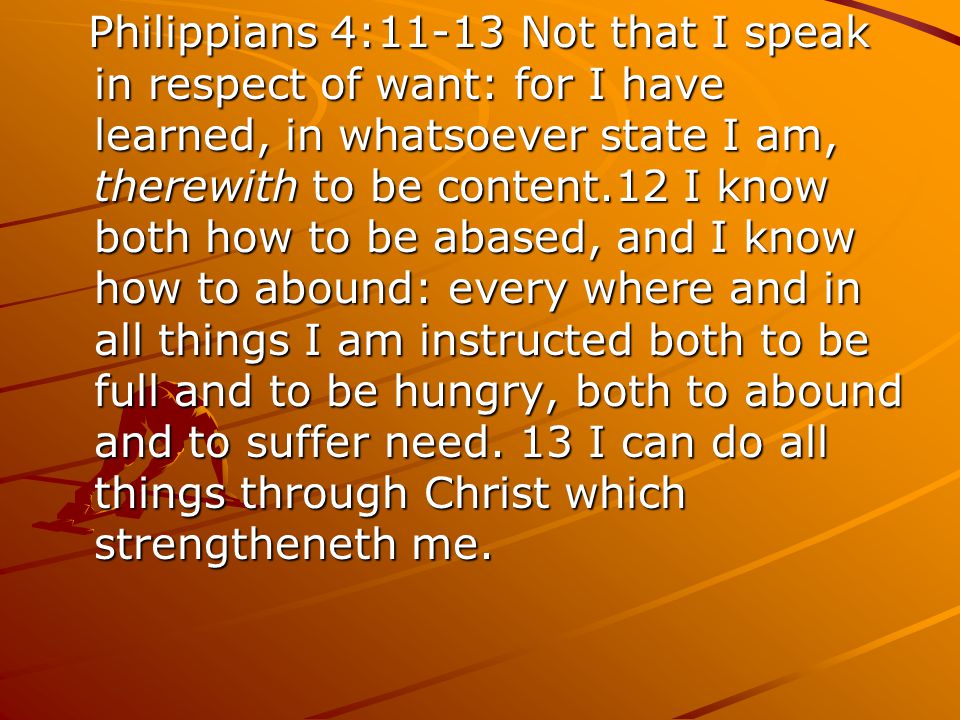 Philippians 4:11-13 Not that I speak in respect of want: for I have learned, in whatsoever state I am, therewith to be content.12 I know both how to be abased, and I know how to abound: every where and in all things I am instructed both to be full and to be hungry, both to abound and to suffer need.