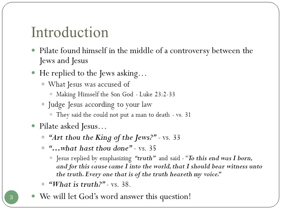 Introduction Pilate found himself in the middle of a controversy between the Jews and Jesus He replied to the Jews asking… What Jesus was accused of Making Himself the Son God - Luke 23:2-33 Judge Jesus according to your law They said the could not put a man to death - vs.