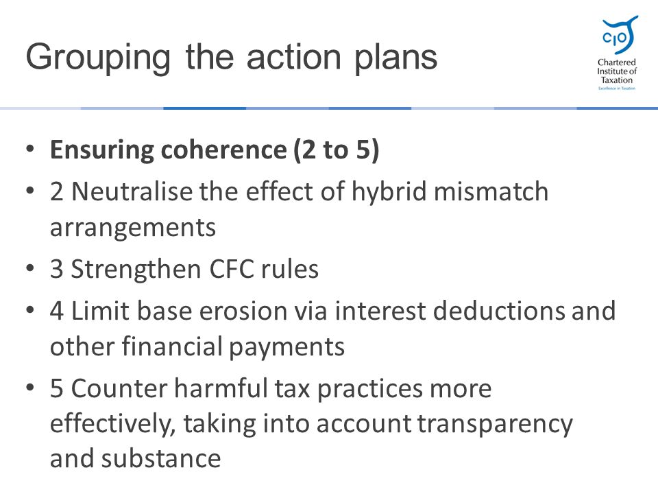 Ensuring coherence (2 to 5) 2 Neutralise the effect of hybrid mismatch arrangements 3 Strengthen CFC rules 4 Limit base erosion via interest deductions and other financial payments 5 Counter harmful tax practices more effectively, taking into account transparency and substance Grouping the action plans