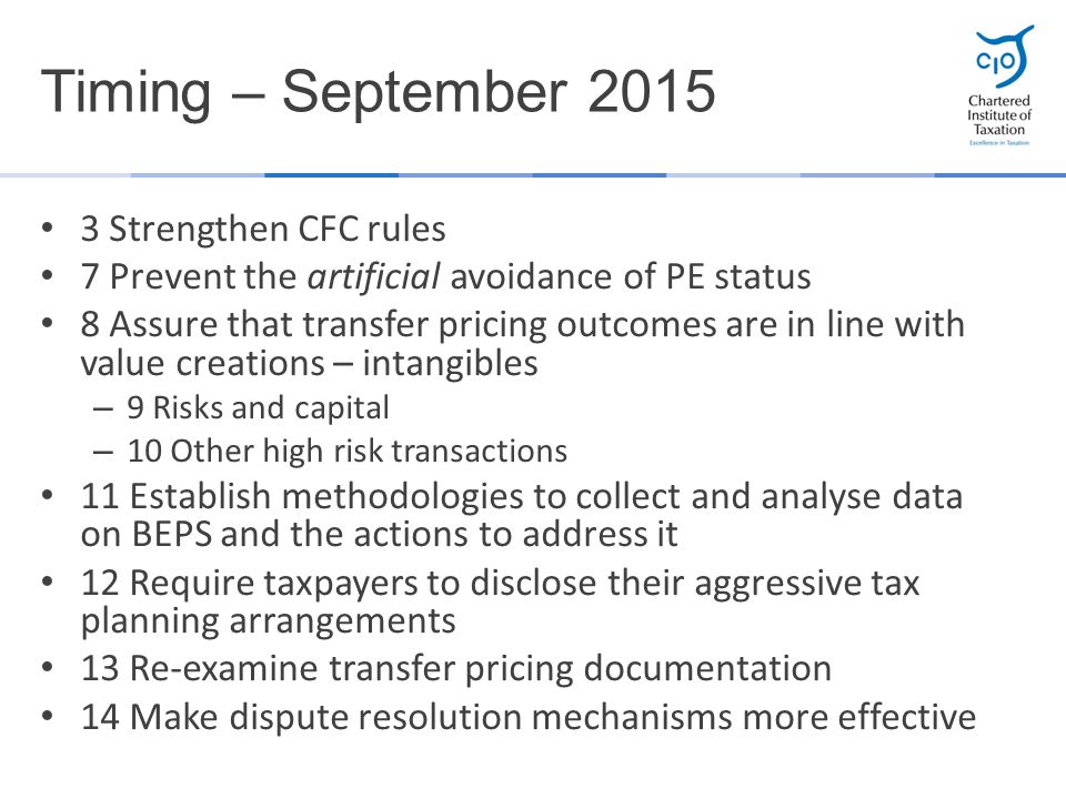 3 Strengthen CFC rules 7 Prevent the artificial avoidance of PE status 8 Assure that transfer pricing outcomes are in line with value creations – intangibles – 9 Risks and capital – 10 Other high risk transactions 11 Establish methodologies to collect and analyse data on BEPS and the actions to address it 12 Require taxpayers to disclose their aggressive tax planning arrangements 13 Re-examine transfer pricing documentation 14 Make dispute resolution mechanisms more effective Timing – September 2015