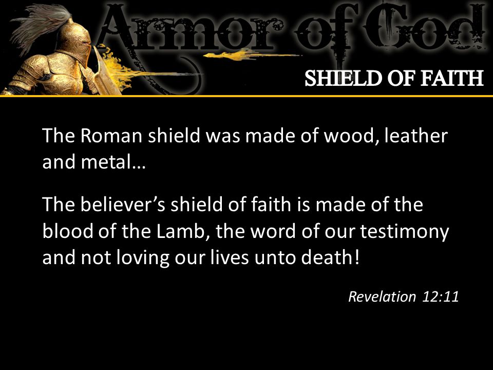The Roman shield was made of wood, leather and metal… The believer’s shield of faith is made of the blood of the Lamb, the word of our testimony and not loving our lives unto death.