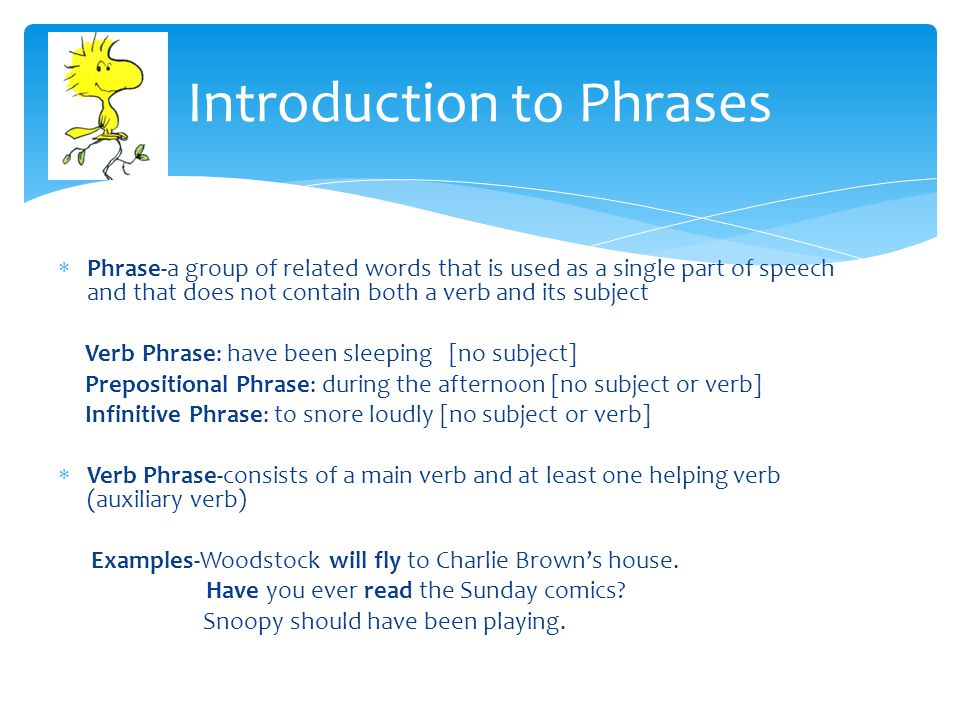  Phrase-a group of related words that is used as a single part of speech and that does not contain both a verb and its subject Verb Phrase: have been sleeping [no subject] Prepositional Phrase: during the afternoon [no subject or verb] Infinitive Phrase: to snore loudly [no subject or verb]  Verb Phrase-consists of a main verb and at least one helping verb (auxiliary verb) Examples-Woodstock will fly to Charlie Brown’s house.