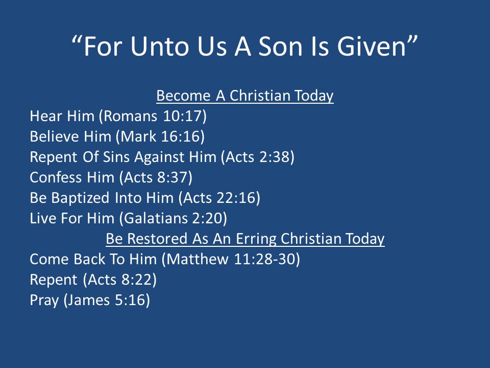 For Unto Us A Son Is Given Become A Christian Today Hear Him (Romans 10:17) Believe Him (Mark 16:16) Repent Of Sins Against Him (Acts 2:38) Confess Him (Acts 8:37) Be Baptized Into Him (Acts 22:16) Live For Him (Galatians 2:20) Be Restored As An Erring Christian Today Come Back To Him (Matthew 11:28-30) Repent (Acts 8:22) Pray (James 5:16)