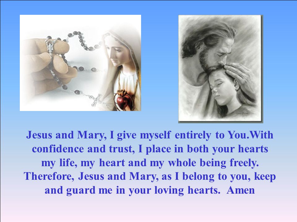 Jesus and Mary, I give myself entirely to You.With confidence and trust, I place in both your hearts my life, my heart and my whole being freely.