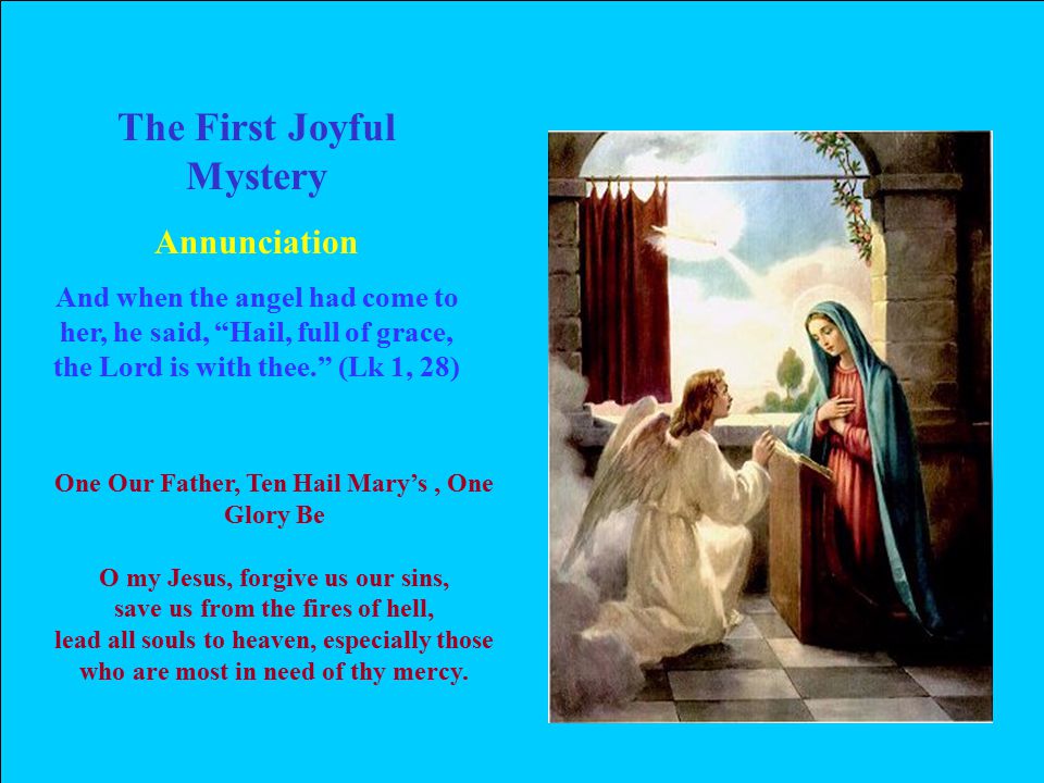 The First Joyful Mystery Annunciation And when the angel had come to her, he said, Hail, full of grace, the Lord is with thee. (Lk 1, 28) One Our Father, Ten Hail Mary’s, One Glory Be O my Jesus, forgive us our sins, save us from the fires of hell, lead all souls to heaven, especially those who are most in need of thy mercy.
