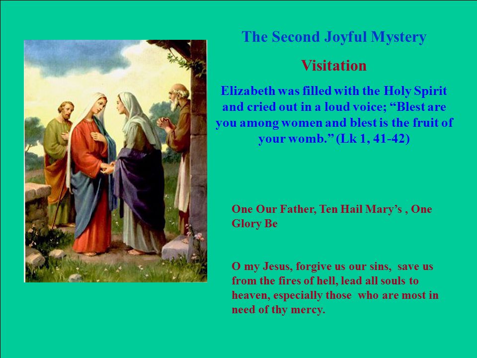 The Second Joyful Mystery Visitation Elizabeth was filled with the Holy Spirit and cried out in a loud voice; Blest are you among women and blest is the fruit of your womb. (Lk 1, 41-42) One Our Father, Ten Hail Mary’s, One Glory Be O my Jesus, forgive us our sins, save us from the fires of hell, lead all souls to heaven, especially those who are most in need of thy mercy.