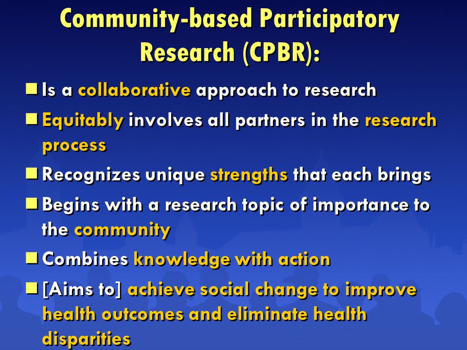 Community-based Participatory Research (CPBR):  Is a collaborative approach to research  Equitably involves all partners in the research process  Recognizes unique strengths that each brings  Begins with a research topic of importance to the community  Combines knowledge with action  [Aims to] achieve social change to improve health outcomes and eliminate health disparities  Is a collaborative approach to research  Equitably involves all partners in the research process  Recognizes unique strengths that each brings  Begins with a research topic of importance to the community  Combines knowledge with action  [Aims to] achieve social change to improve health outcomes and eliminate health disparities