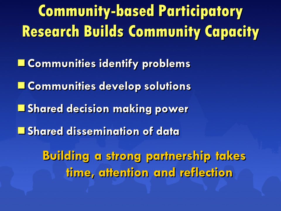 Community-based Participatory Research Builds Community Capacity  Communities identify problems  Communities develop solutions  Shared decision making power  Shared dissemination of data Building a strong partnership takes time, attention and reflection  Communities identify problems  Communities develop solutions  Shared decision making power  Shared dissemination of data Building a strong partnership takes time, attention and reflection
