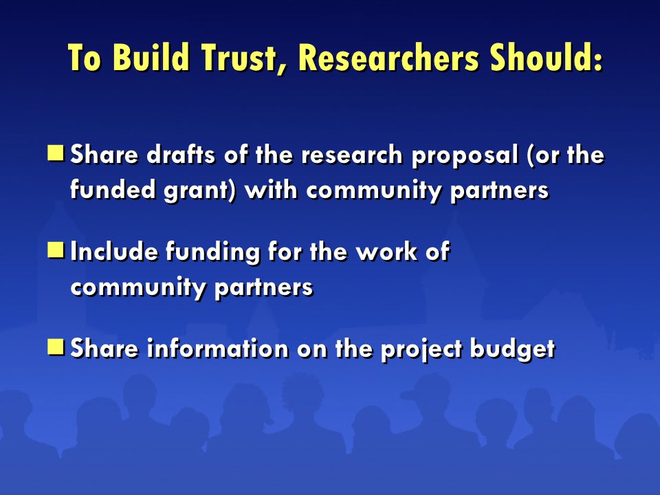  Share drafts of the research proposal (or the funded grant) with community partners  Include funding for the work of community partners  Share information on the project budget  Share drafts of the research proposal (or the funded grant) with community partners  Include funding for the work of community partners  Share information on the project budget To Build Trust, Researchers Should: