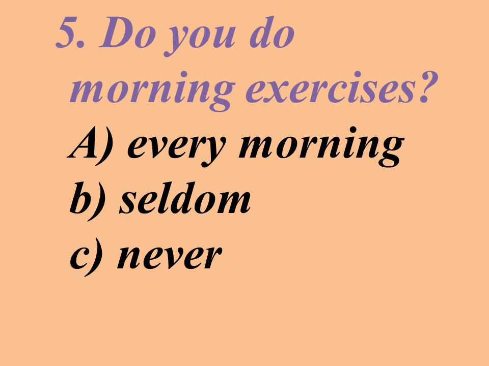 5. Do you do morning exercises A) every morning b) seldom c) never
