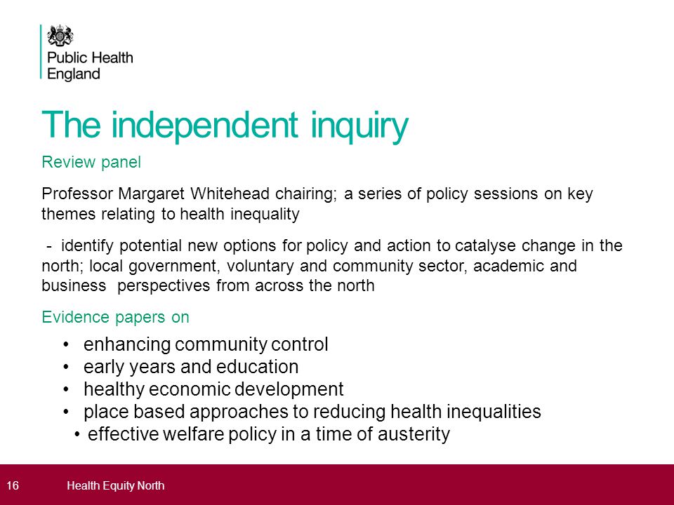 The independent inquiry Review panel Professor Margaret Whitehead chairing; a series of policy sessions on key themes relating to health inequality - identify potential new options for policy and action to catalyse change in the north; local government, voluntary and community sector, academic and business perspectives from across the north Evidence papers on enhancing community control early years and education healthy economic development place based approaches to reducing health inequalities effective welfare policy in a time of austerity - 16Health Equity North