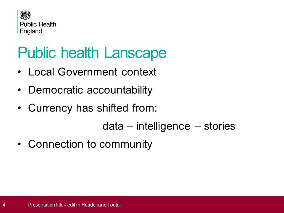 Public health Lanscape Local Government context Democratic accountability Currency has shifted from: data – intelligence – stories Connection to community 4Presentation title - edit in Header and Footer