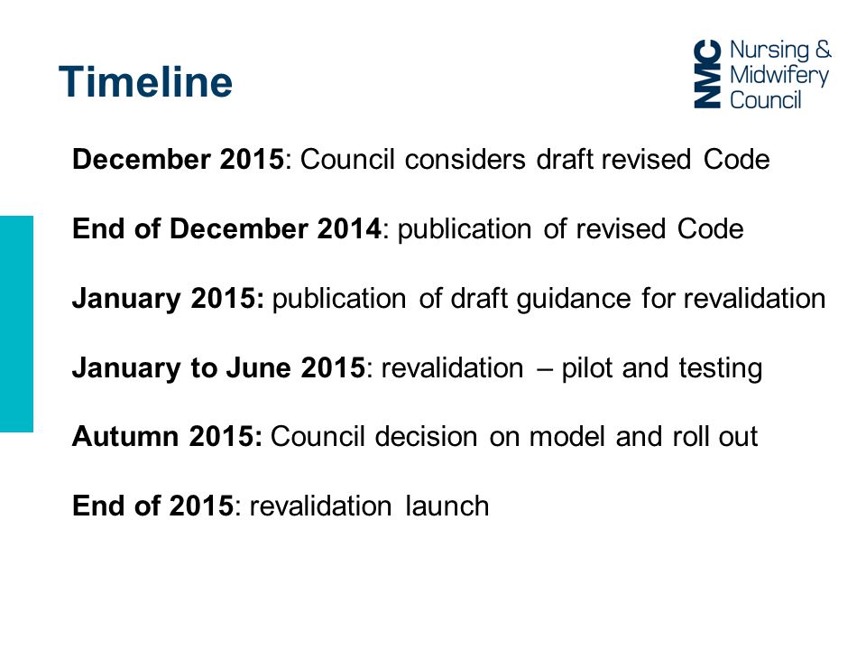 Timeline December 2015: Council considers draft revised Code End of December 2014: publication of revised Code January 2015: publication of draft guidance for revalidation January to June 2015: revalidation – pilot and testing Autumn 2015: Council decision on model and roll out End of 2015: revalidation launch
