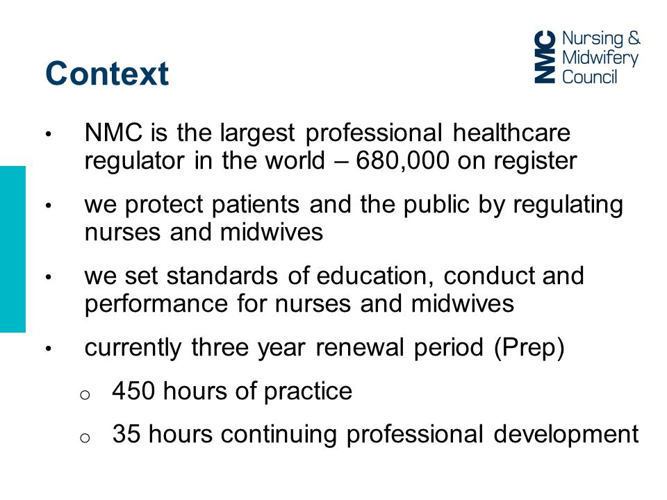 Context NMC is the largest professional healthcare regulator in the world – 680,000 on register we protect patients and the public by regulating nurses and midwives we set standards of education, conduct and performance for nurses and midwives currently three year renewal period (Prep) o 450 hours of practice o 35 hours continuing professional development