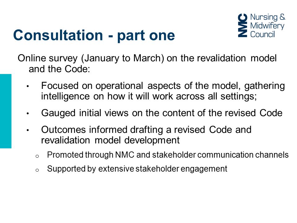 Consultation - part one Online survey (January to March) on the revalidation model and the Code: Focused on operational aspects of the model, gathering intelligence on how it will work across all settings; Gauged initial views on the content of the revised Code Outcomes informed drafting a revised Code and revalidation model development o Promoted through NMC and stakeholder communication channels o Supported by extensive stakeholder engagement