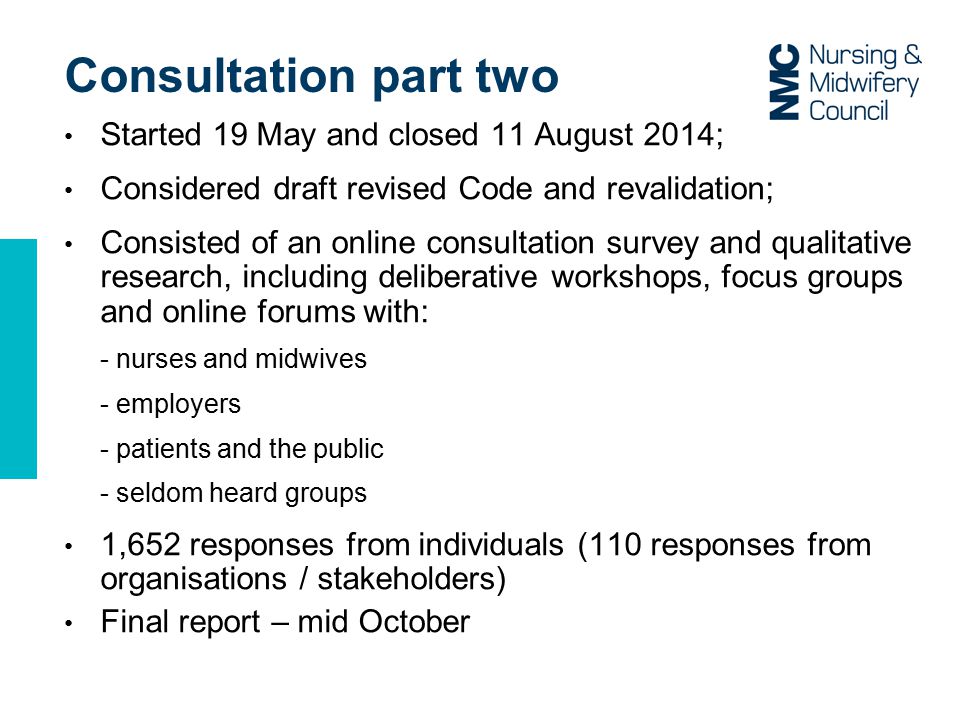 Consultation part two Started 19 May and closed 11 August 2014; Considered draft revised Code and revalidation; Consisted of an online consultation survey and qualitative research, including deliberative workshops, focus groups and online forums with: - nurses and midwives - employers - patients and the public - seldom heard groups 1,652 responses from individuals (110 responses from organisations / stakeholders) Final report – mid October