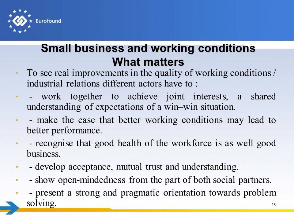 Small business and working conditions What matters To see real improvements in the quality of working conditions / industrial relations different actors have to : - work together to achieve joint interests, a shared understanding of expectations of a win–win situation.