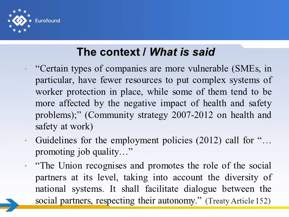 The context / What is said Certain types of companies are more vulnerable (SMEs, in particular, have fewer resources to put complex systems of worker protection in place, while some of them tend to be more affected by the negative impact of health and safety problems); (Community strategy on health and safety at work) Guidelines for the employment policies (2012) call for … promoting job quality… The Union recognises and promotes the role of the social partners at its level, taking into account the diversity of national systems.
