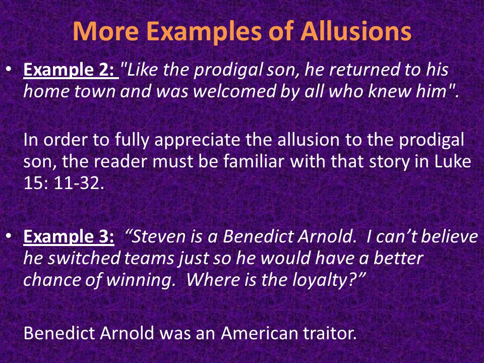 More Examples of Allusions Example 2: Like the prodigal son, he returned to his home town and was welcomed by all who knew him .