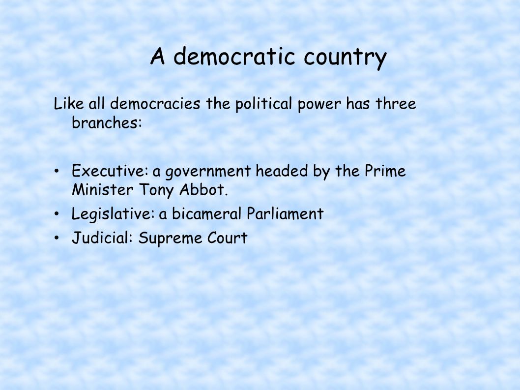 A democratic country Like all democracies the political power has three branches: Executive: a government headed by the Prime Minister Tony Abbot.