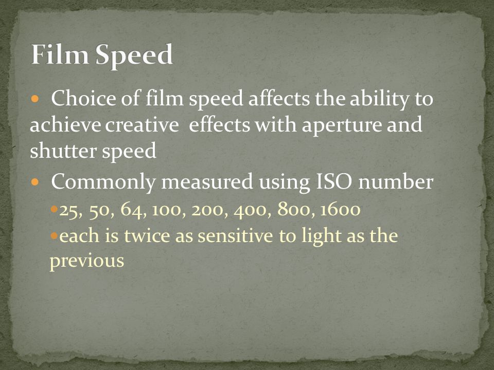 Choice of film speed affects the ability to achieve creative effects with aperture and shutter speed Commonly measured using ISO number 25, 50, 64, 100, 200, 400, 800, 1600 each is twice as sensitive to light as the previous