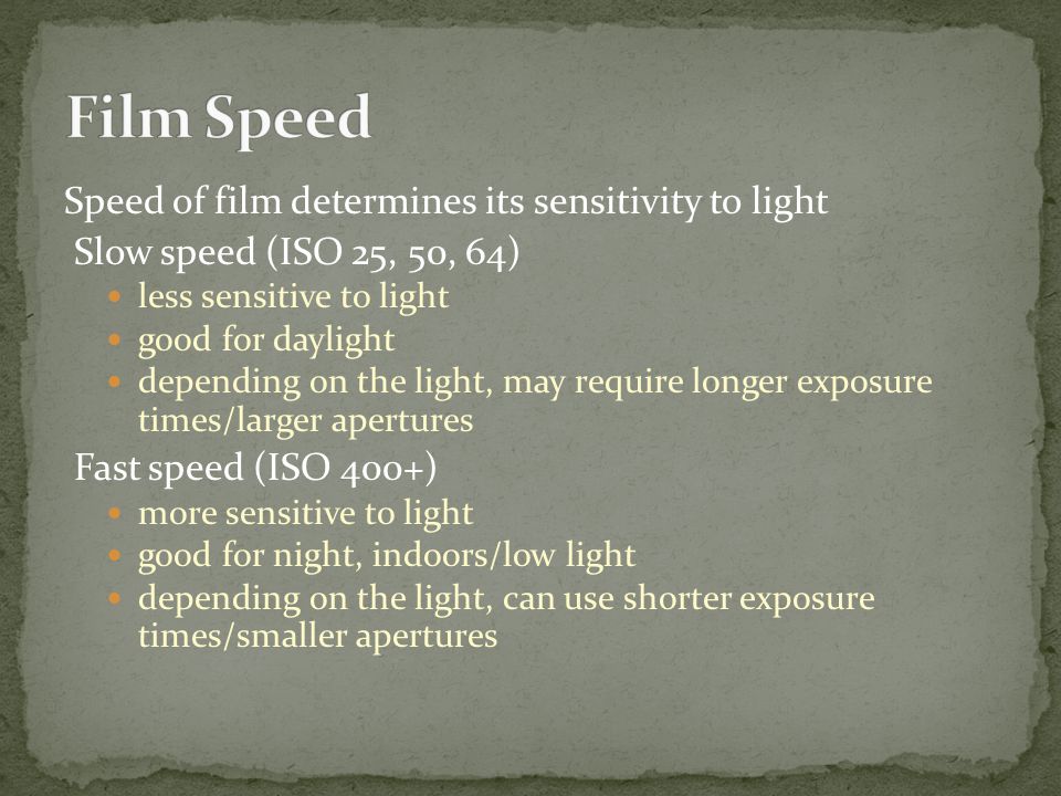 Speed of film determines its sensitivity to light Slow speed (ISO 25, 50, 64) less sensitive to light good for daylight depending on the light, may require longer exposure times/larger apertures Fast speed (ISO 400+) more sensitive to light good for night, indoors/low light depending on the light, can use shorter exposure times/smaller apertures