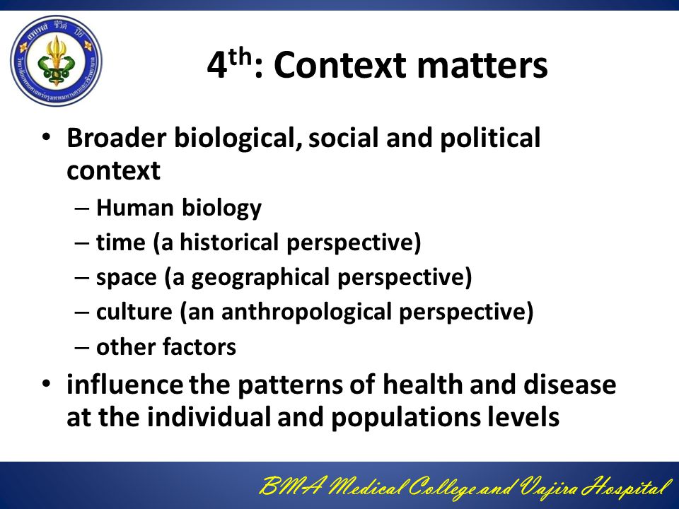 BMA Medical College and Vajira Hospital 4 th : Context matters Broader biological, social and political context – Human biology – time (a historical perspective) – space (a geographical perspective) – culture (an anthropological perspective) – other factors influence the patterns of health and disease at the individual and populations levels