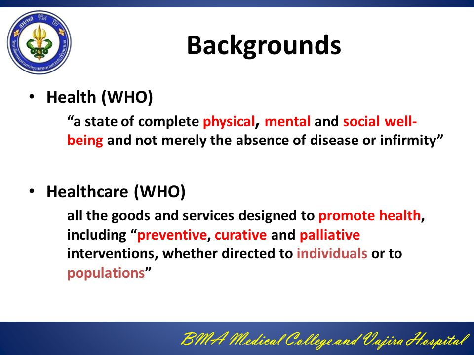 BMA Medical College and Vajira Hospital Backgrounds Health (WHO) a state of complete physical, mental and social well- being and not merely the absence of disease or infirmity Healthcare (WHO) all the goods and services designed to promote health, including preventive, curative and palliative interventions, whether directed to individuals or to populations