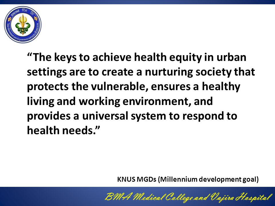 BMA Medical College and Vajira Hospital The keys to achieve health equity in urban settings are to create a nurturing society that protects the vulnerable, ensures a healthy living and working environment, and provides a universal system to respond to health needs. KNUS MGDs (Millennium development goal)