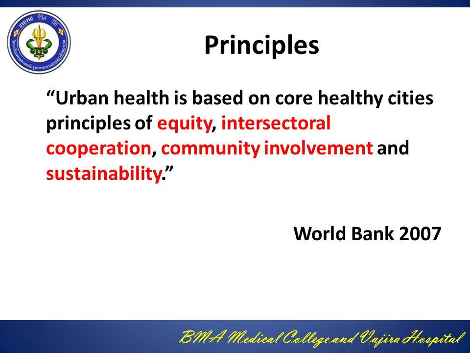 BMA Medical College and Vajira Hospital Principles Urban health is based on core healthy cities principles of equity, intersectoral cooperation, community involvement and sustainability. World Bank 2007