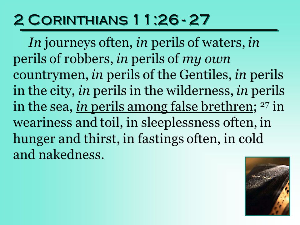 2 Corinthians 11: In journeys often, in perils of waters, in perils of robbers, in perils of my own countrymen, in perils of the Gentiles, in perils in the city, in perils in the wilderness, in perils in the sea, in perils among false brethren; 27 in weariness and toil, in sleeplessness often, in hunger and thirst, in fastings often, in cold and nakedness.
