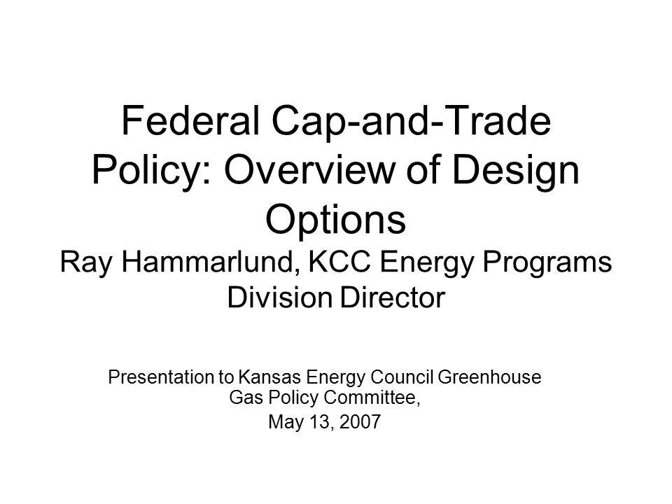 Federal Cap-and-Trade Policy: Overview of Design Options Ray Hammarlund, KCC Energy Programs Division Director Presentation to Kansas Energy Council Greenhouse Gas Policy Committee, May 13, 2007