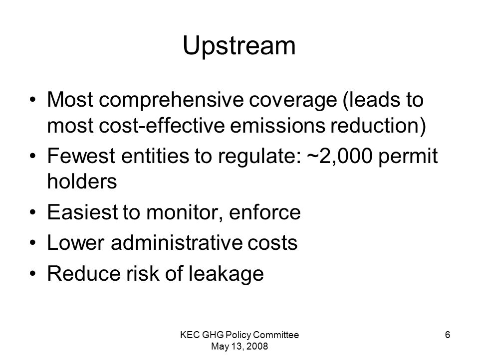 KEC GHG Policy Committee May 13, Upstream Most comprehensive coverage (leads to most cost-effective emissions reduction) Fewest entities to regulate: ~2,000 permit holders Easiest to monitor, enforce Lower administrative costs Reduce risk of leakage