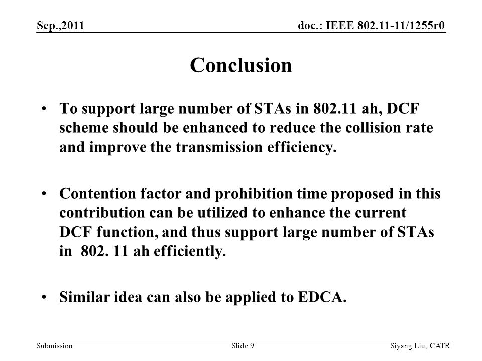 doc.: IEEE /1255r0 Submission Sep.,2011 Siyang Liu, CATRSlide 9 Conclusion To support large number of STAs in ah, DCF scheme should be enhanced to reduce the collision rate and improve the transmission efficiency.