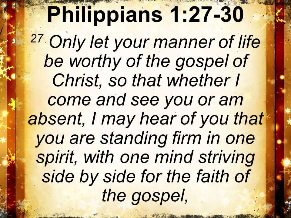 Philippians 1: Only let your manner of life be worthy of the gospel of Christ, so that whether I come and see you or am absent, I may hear of you that you are standing firm in one spirit, with one mind striving side by side for the faith of the gospel,