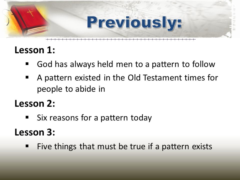 Lesson 1:  God has always held men to a pattern to follow  A pattern existed in the Old Testament times for people to abide in Lesson 2:  Six reasons for a pattern today Lesson 3:  Five things that must be true if a pattern exists
