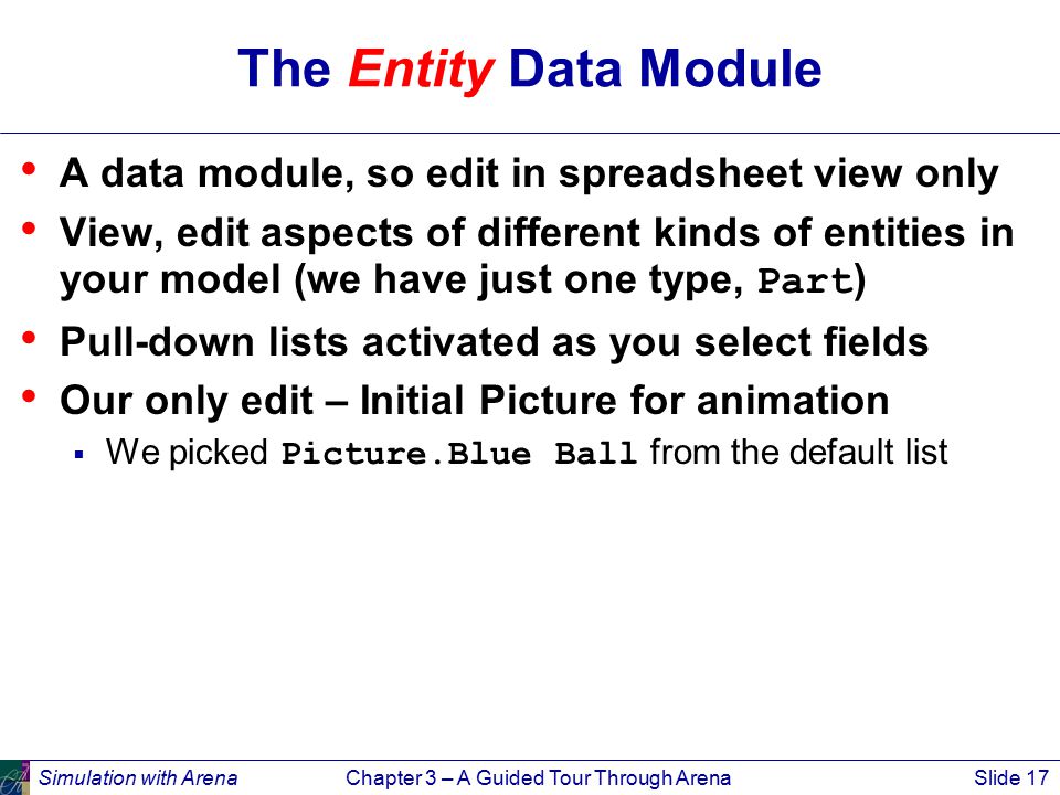 Simulation with ArenaChapter 3 – A Guided Tour Through ArenaSlide 17 The Entity Data Module A data module, so edit in spreadsheet view only View, edit aspects of different kinds of entities in your model (we have just one type, Part ) Pull-down lists activated as you select fields Our only edit – Initial Picture for animation  We picked Picture.Blue Ball from the default list