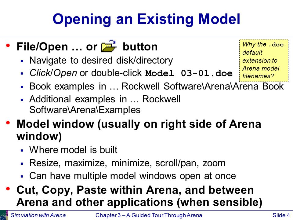 Simulation with ArenaChapter 3 – A Guided Tour Through ArenaSlide 4 Opening an Existing Model File/Open … or button  Navigate to desired disk/directory  Click/Open or double-click Model doe  Book examples in … Rockwell Software\Arena\Arena Book  Additional examples in … Rockwell Software\Arena\Examples Model window (usually on right side of Arena window)  Where model is built  Resize, maximize, minimize, scroll/pan, zoom  Can have multiple model windows open at once Cut, Copy, Paste within Arena, and between Arena and other applications (when sensible) Why the.doe default extension to Arena model filenames