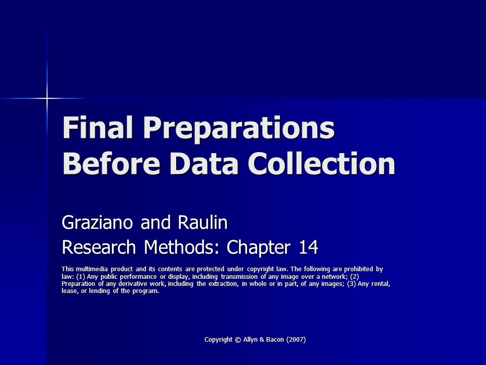 Copyright © Allyn & Bacon (2007) Final Preparations Before Data Collection Graziano and Raulin Research Methods: Chapter 14 This multimedia product and its contents are protected under copyright law.
