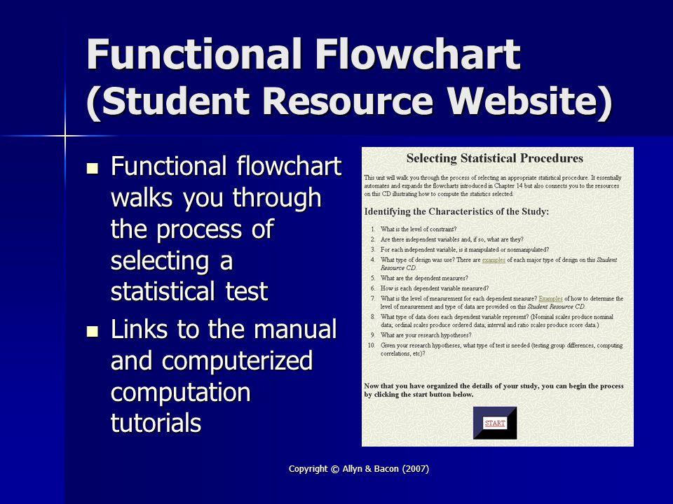 Copyright © Allyn & Bacon (2007) Functional Flowchart (Student Resource Website) Functional flowchart walks you through the process of selecting a statistical test Functional flowchart walks you through the process of selecting a statistical test Links to the manual and computerized computation tutorials Links to the manual and computerized computation tutorials