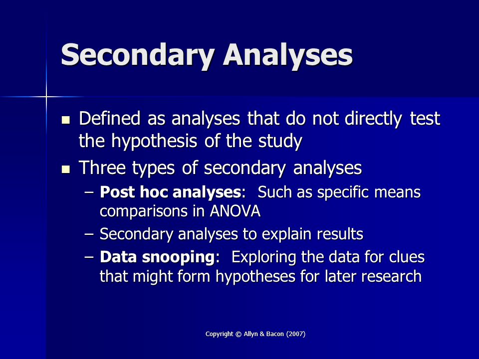Copyright © Allyn & Bacon (2007) Secondary Analyses Defined as analyses that do not directly test the hypothesis of the study Defined as analyses that do not directly test the hypothesis of the study Three types of secondary analyses Three types of secondary analyses –Post hoc analyses: Such as specific means comparisons in ANOVA –Secondary analyses to explain results –Data snooping: Exploring the data for clues that might form hypotheses for later research
