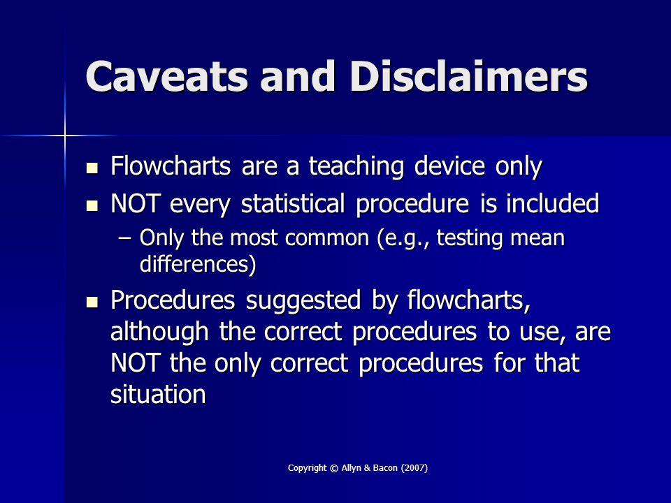 Copyright © Allyn & Bacon (2007) Caveats and Disclaimers Flowcharts are a teaching device only Flowcharts are a teaching device only NOT every statistical procedure is included NOT every statistical procedure is included –Only the most common (e.g., testing mean differences) Procedures suggested by flowcharts, although the correct procedures to use, are NOT the only correct procedures for that situation Procedures suggested by flowcharts, although the correct procedures to use, are NOT the only correct procedures for that situation