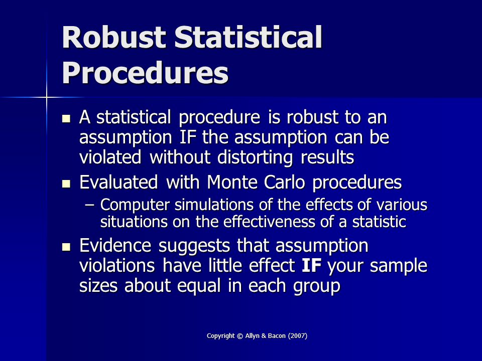Copyright © Allyn & Bacon (2007) Robust Statistical Procedures A statistical procedure is robust to an assumption IF the assumption can be violated without distorting results A statistical procedure is robust to an assumption IF the assumption can be violated without distorting results Evaluated with Monte Carlo procedures Evaluated with Monte Carlo procedures –Computer simulations of the effects of various situations on the effectiveness of a statistic Evidence suggests that assumption violations have little effect IF your sample sizes about equal in each group Evidence suggests that assumption violations have little effect IF your sample sizes about equal in each group