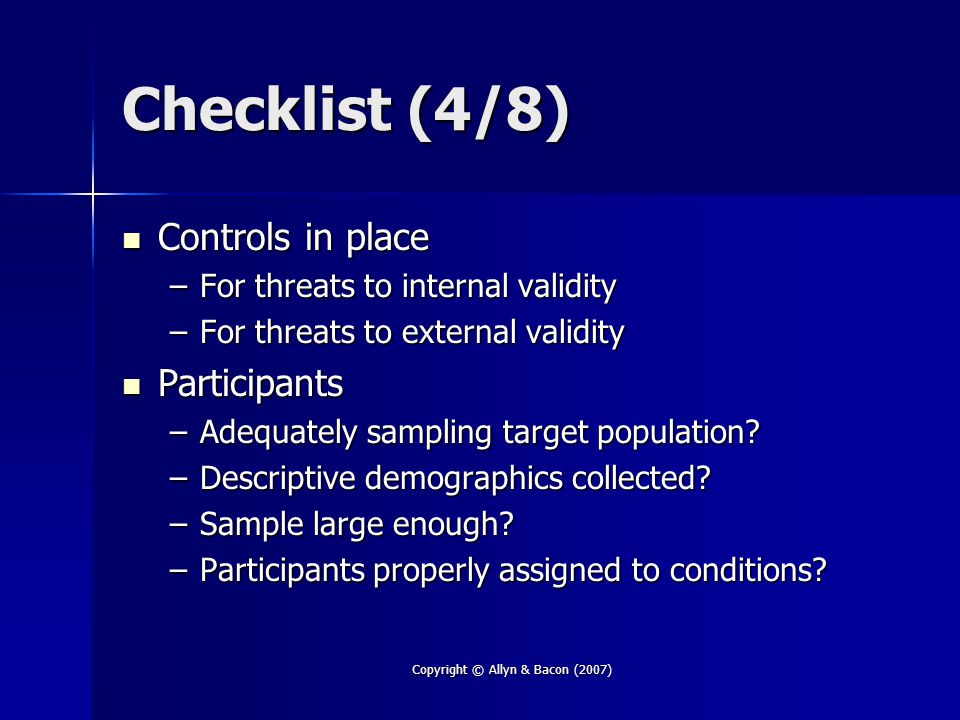 Copyright © Allyn & Bacon (2007) Checklist (4/8) Controls in place Controls in place –For threats to internal validity –For threats to external validity Participants Participants –Adequately sampling target population.