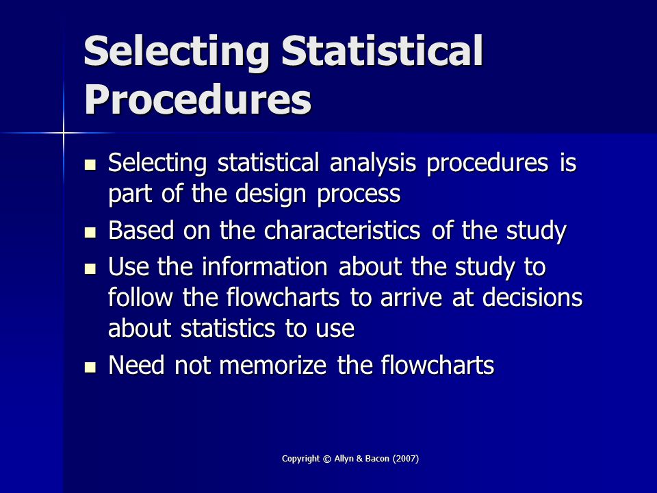 Copyright © Allyn & Bacon (2007) Selecting Statistical Procedures Selecting statistical analysis procedures is part of the design process Selecting statistical analysis procedures is part of the design process Based on the characteristics of the study Based on the characteristics of the study Use the information about the study to follow the flowcharts to arrive at decisions about statistics to use Use the information about the study to follow the flowcharts to arrive at decisions about statistics to use Need not memorize the flowcharts Need not memorize the flowcharts