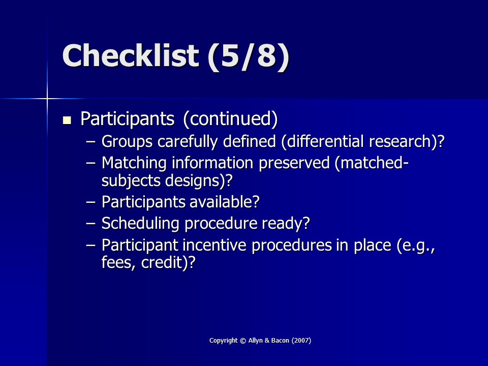 Copyright © Allyn & Bacon (2007) Checklist (5/8) Participants (continued) Participants (continued) –Groups carefully defined (differential research).