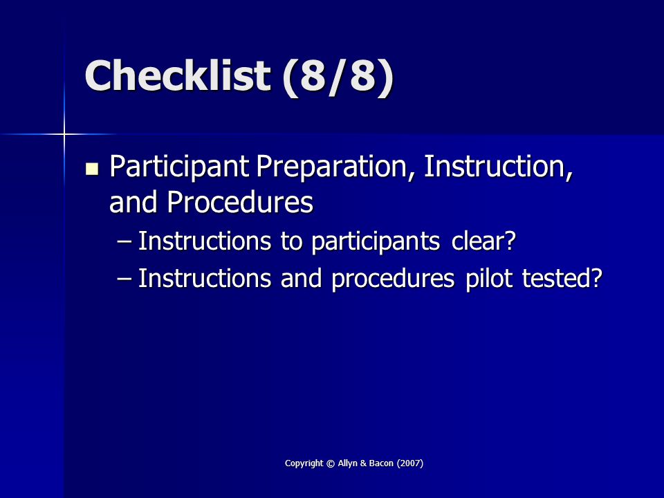 Copyright © Allyn & Bacon (2007) Checklist (8/8) Participant Preparation, Instruction, and Procedures Participant Preparation, Instruction, and Procedures –Instructions to participants clear.