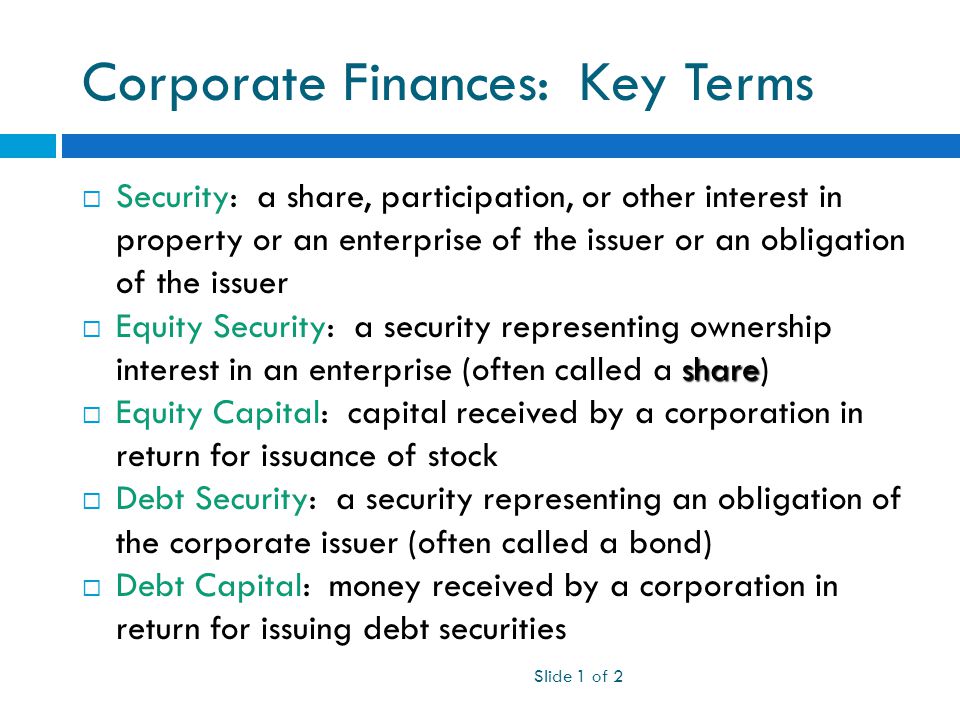 Corporate Finances: Key Terms  Security: a share, participation, or other interest in property or an enterprise of the issuer or an obligation of the issuer share  Equity Security: a security representing ownership interest in an enterprise (often called a share)  Equity Capital: capital received by a corporation in return for issuance of stock  Debt Security: a security representing an obligation of the corporate issuer (often called a bond)  Debt Capital: money received by a corporation in return for issuing debt securities Slide 1 of 2