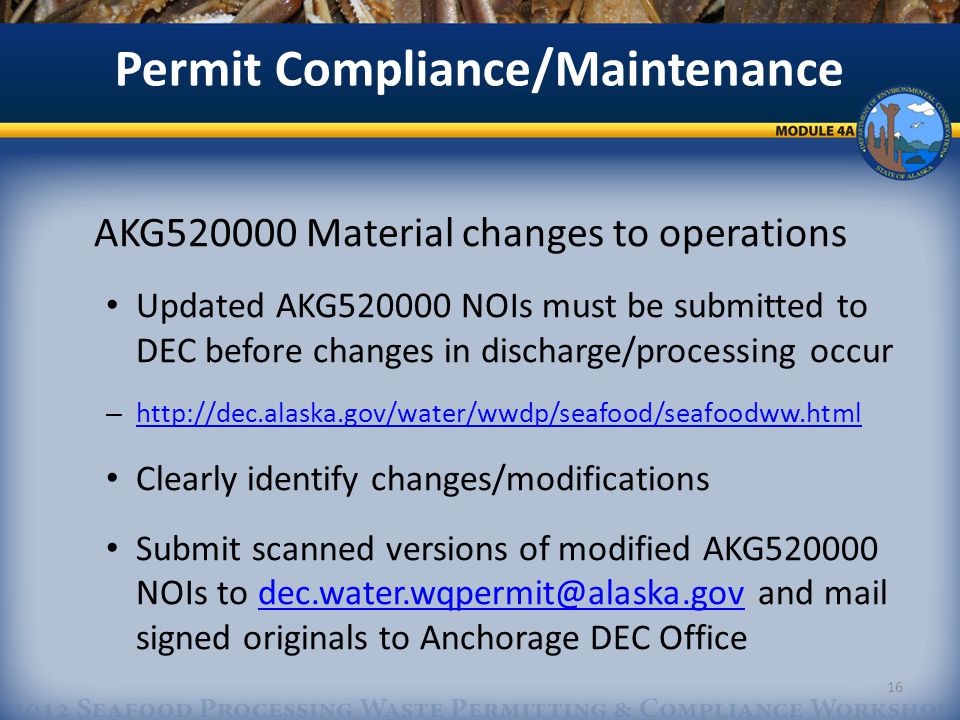 Permit Compliance/Maintenance AKG Material changes to operations Updated AKG NOIs must be submitted to DEC before changes in discharge/processing occur –     Clearly identify changes/modifications Submit scanned versions of modified AKG NOIs to and mail signed originals to Anchorage DEC 16