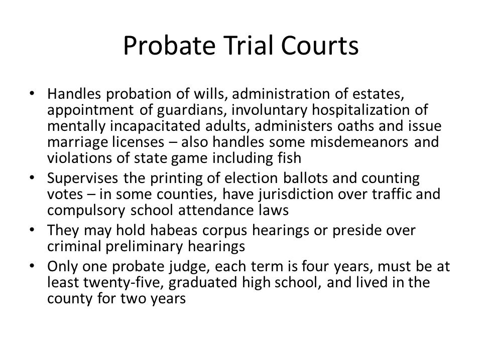 Probate Trial Courts Handles probation of wills, administration of estates, appointment of guardians, involuntary hospitalization of mentally incapacitated adults, administers oaths and issue marriage licenses – also handles some misdemeanors and violations of state game including fish Supervises the printing of election ballots and counting votes – in some counties, have jurisdiction over traffic and compulsory school attendance laws They may hold habeas corpus hearings or preside over criminal preliminary hearings Only one probate judge, each term is four years, must be at least twenty-five, graduated high school, and lived in the county for two years